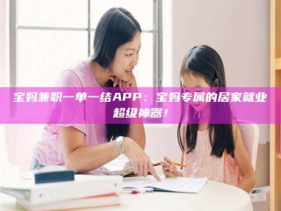 沙洋宝妈兼职一单一结APP：宝妈专属的居家就业超级神器！